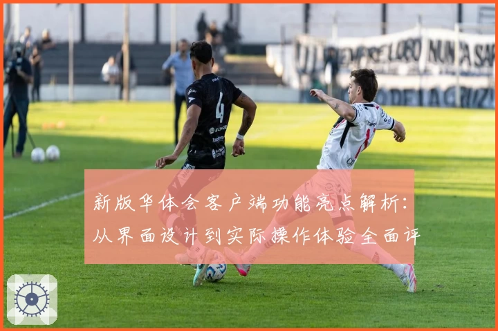 新版华体会客户端功能亮点解析：从界面设计到实际操作体验全面评测