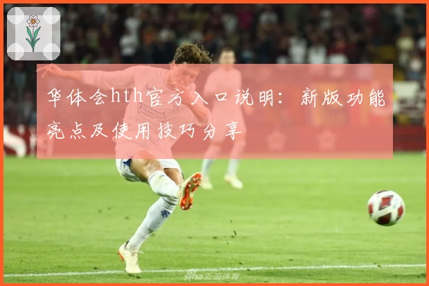 华体会hth官方入口说明：新版功能亮点及使用技巧分享