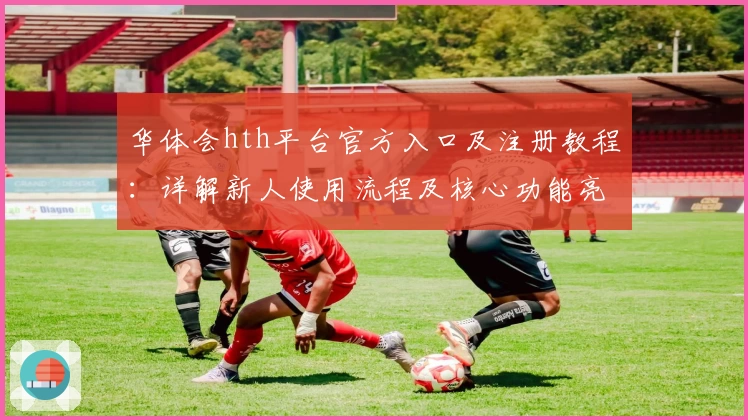 华体会hth平台官方入口及注册教程：详解新人使用流程及核心功能亮点