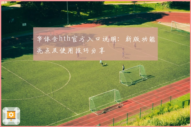 华体会hth官方入口说明：新版功能亮点及使用技巧分享