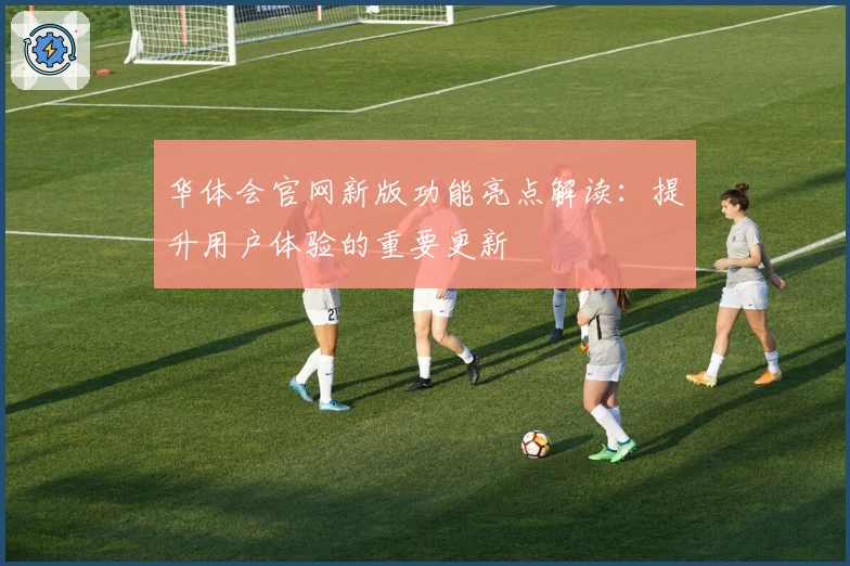 华体会官网新版功能亮点解读：提升用户体验的重要更新
