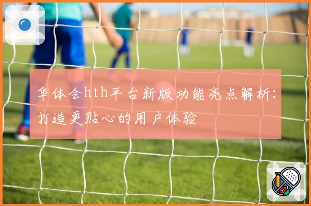 华体会hth平台新版功能亮点解析：打造更贴心的用户体验
